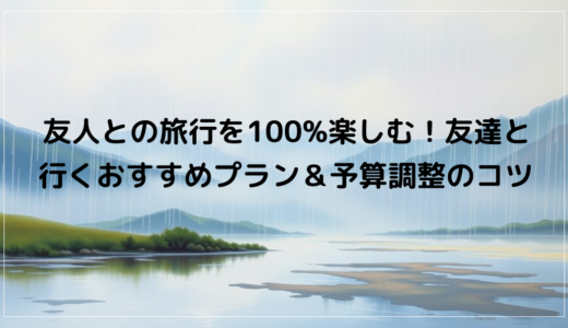 友人との旅行を100%楽しむ！友達と行くおすすめプラン＆予算調整のコツ