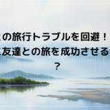 友人との旅行トラブルを回避！ケンカせずに友達との旅を成功させる秘訣は？