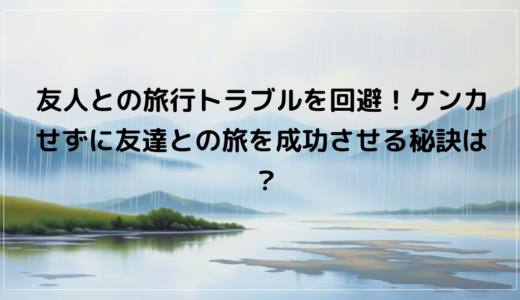 友人との旅行トラブルを回避！ケンカせずに友達との旅を成功させる秘訣は？